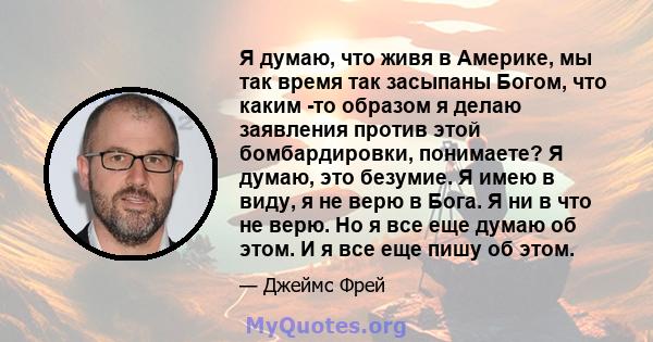 Я думаю, что живя в Америке, мы так время так засыпаны Богом, что каким -то образом я делаю заявления против этой бомбардировки, понимаете? Я думаю, это безумие. Я имею в виду, я не верю в Бога. Я ни в что не верю. Но я 