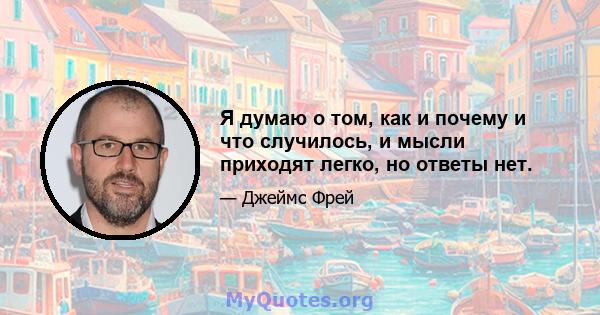 Я думаю о том, как и почему и что случилось, и мысли приходят легко, но ответы нет.