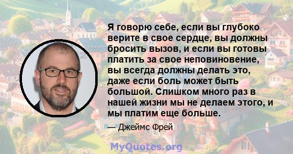 Я говорю себе, если вы глубоко верите в свое сердце, вы должны бросить вызов, и если вы готовы платить за свое неповиновение, вы всегда должны делать это, даже если боль может быть большой. Слишком много раз в нашей