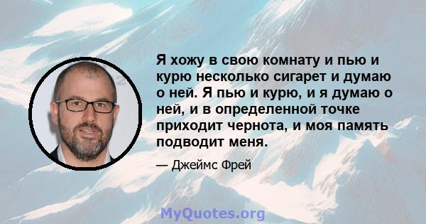 Я хожу в свою комнату и пью и курю несколько сигарет и думаю о ней. Я пью и курю, и я думаю о ней, и в определенной точке приходит чернота, и моя память подводит меня.