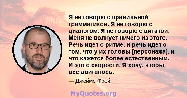 Я не говорю с правильной грамматикой. Я не говорю с диалогом. Я не говорю с цитатой. Меня не волнует ничего из этого. Речь идет о ритме, и речь идет о том, что у их головы [персонажа], и что кажется более естественным.