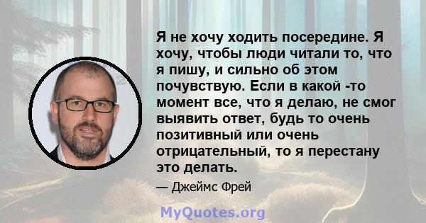 Я не хочу ходить посередине. Я хочу, чтобы люди читали то, что я пишу, и сильно об этом почувствую. Если в какой -то момент все, что я делаю, не смог выявить ответ, будь то очень позитивный или очень отрицательный, то я 