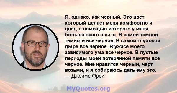 Я, однако, как черный. Это цвет, который делает меня комфортно и цвет, с помощью которого у меня больше всего опыта. В самой темной темноте все черное. В самой глубокой дыре все черное. В ужасе моего зависимого ума все