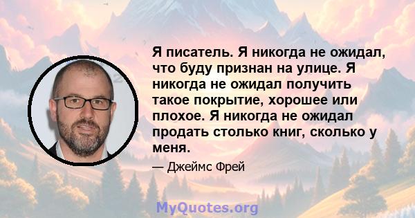 Я писатель. Я никогда не ожидал, что буду признан на улице. Я никогда не ожидал получить такое покрытие, хорошее или плохое. Я никогда не ожидал продать столько книг, сколько у меня.