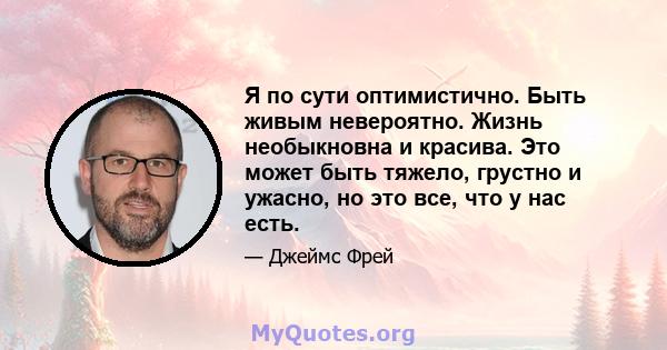 Я по сути оптимистично. Быть живым невероятно. Жизнь необыкновна и красива. Это может быть тяжело, грустно и ужасно, но это все, что у нас есть.