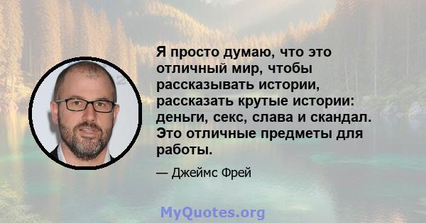 Я просто думаю, что это отличный мир, чтобы рассказывать истории, рассказать крутые истории: деньги, секс, слава и скандал. Это отличные предметы для работы.