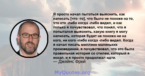 Я просто начал пытаться выяснить, как написать [что -то], что было не похоже на то, что кто -либо когда -либо видел, и как только я почувствовал, что понял, что я попытался выяснить, какую книгу я могу написать, которая 