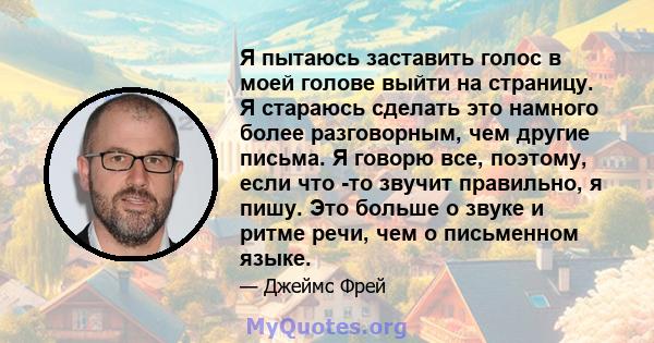 Я пытаюсь заставить голос в моей голове выйти на страницу. Я стараюсь сделать это намного более разговорным, чем другие письма. Я говорю все, поэтому, если что -то звучит правильно, я пишу. Это больше о звуке и ритме