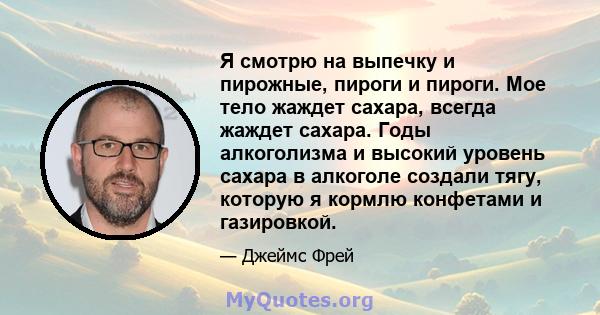 Я смотрю на выпечку и пирожные, пироги и пироги. Мое тело жаждет сахара, всегда жаждет сахара. Годы алкоголизма и высокий уровень сахара в алкоголе создали тягу, которую я кормлю конфетами и газировкой.