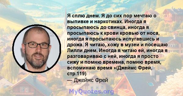 Я сплю днем. Я до сих пор мечтаю о выпивке и наркотиках. Иногда я просыпаюсь до свинца, иногда я просыпаюсь к крови кровью от носа, иногда я просыпаюсь испугавшись и дрожа. Я читаю, хожу в музеи и посещаю Лилли днем.