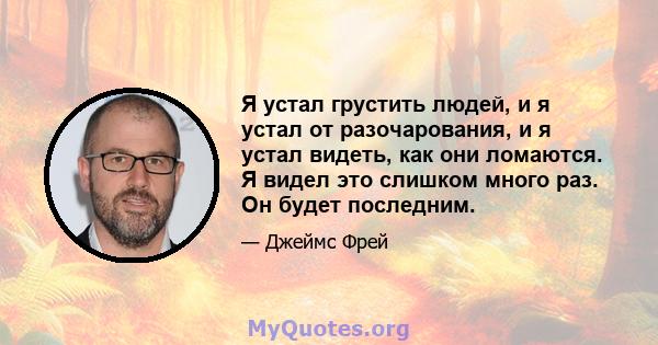 Я устал грустить людей, и я устал от разочарования, и я устал видеть, как они ломаются. Я видел это слишком много раз. Он будет последним.