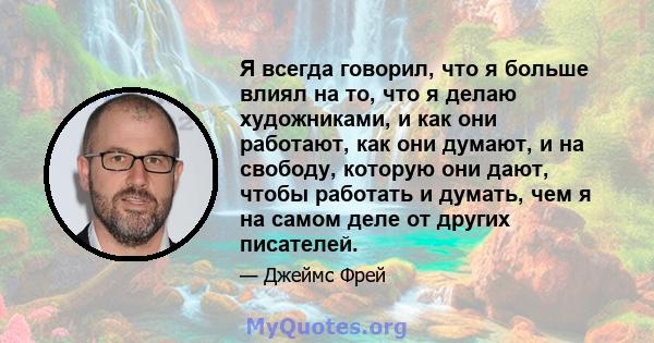 Я всегда говорил, что я больше влиял на то, что я делаю художниками, и как они работают, как они думают, и на свободу, которую они дают, чтобы работать и думать, чем я на самом деле от других писателей.