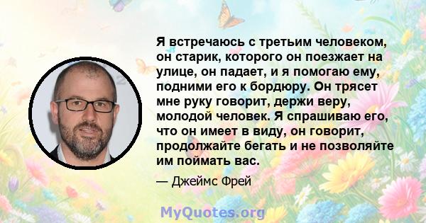 Я встречаюсь с третьим человеком, он старик, которого он поезжает на улице, он падает, и я помогаю ему, подними его к бордюру. Он трясет мне руку говорит, держи веру, молодой человек. Я спрашиваю его, что он имеет в