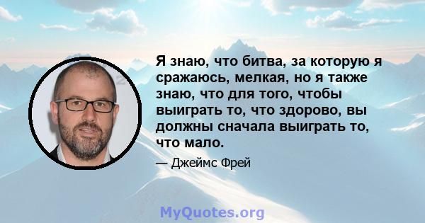 Я знаю, что битва, за которую я сражаюсь, мелкая, но я также знаю, что для того, чтобы выиграть то, что здорово, вы должны сначала выиграть то, что мало.