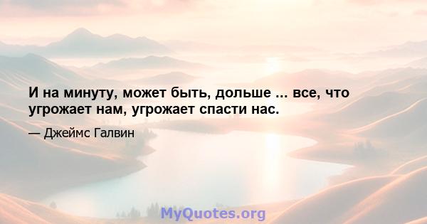 И на минуту, может быть, дольше ... все, что угрожает нам, угрожает спасти нас.