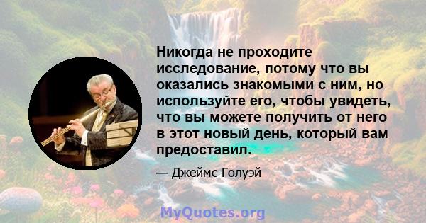 Никогда не проходите исследование, потому что вы оказались знакомыми с ним, но используйте его, чтобы увидеть, что вы можете получить от него в этот новый день, который вам предоставил.