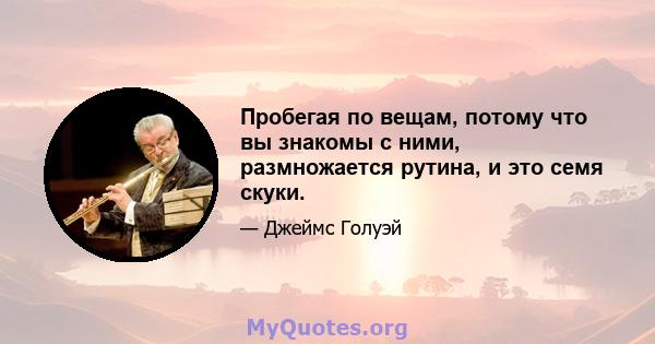 Пробегая по вещам, потому что вы знакомы с ними, размножается рутина, и это семя скуки.