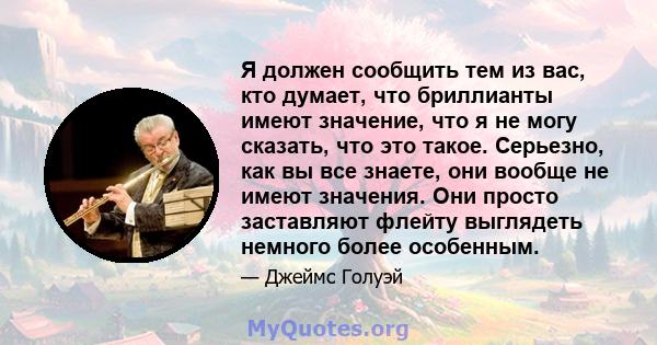 Я должен сообщить тем из вас, кто думает, что бриллианты имеют значение, что я не могу сказать, что это такое. Серьезно, как вы все знаете, они вообще не имеют значения. Они просто заставляют флейту выглядеть немного