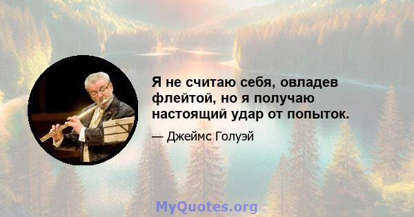 Я не считаю себя, овладев флейтой, но я получаю настоящий удар от попыток.