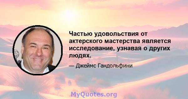 Частью удовольствия от актерского мастерства является исследование, узнавая о других людях.