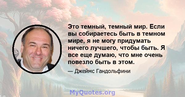 Это темный, темный мир. Если вы собираетесь быть в темном мире, я не могу придумать ничего лучшего, чтобы быть. Я все еще думаю, что мне очень повезло быть в этом.