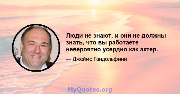 Люди не знают, и они не должны знать, что вы работаете невероятно усердно как актер.