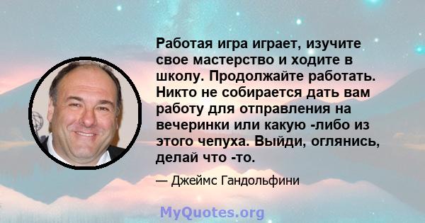 Работая игра играет, изучите свое мастерство и ходите в школу. Продолжайте работать. Никто не собирается дать вам работу для отправления на вечеринки или какую -либо из этого чепуха. Выйди, оглянись, делай что -то.