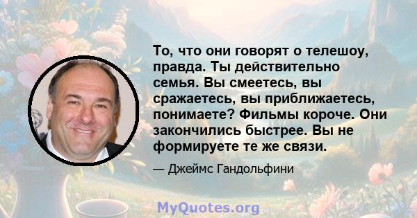 То, что они говорят о телешоу, правда. Ты действительно семья. Вы смеетесь, вы сражаетесь, вы приближаетесь, понимаете? Фильмы короче. Они закончились быстрее. Вы не формируете те же связи.