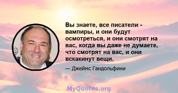 Вы знаете, все писатели - вампиры, и они будут осмотреться, и они смотрят на вас, когда вы даже не думаете, что смотрят на вас, и они вскакинут вещи.