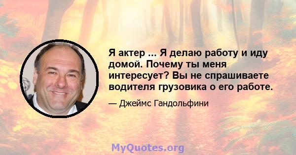 Я актер ... Я делаю работу и иду домой. Почему ты меня интересует? Вы не спрашиваете водителя грузовика о его работе.