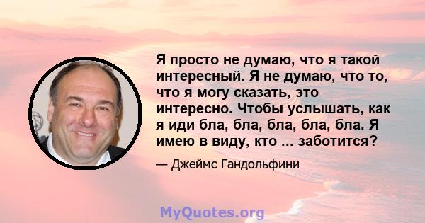 Я просто не думаю, что я такой интересный. Я не думаю, что то, что я могу сказать, это интересно. Чтобы услышать, как я иди бла, бла, бла, бла, бла. Я имею в виду, кто ... заботится?