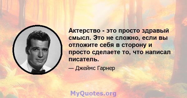 Актерство - это просто здравый смысл. Это не сложно, если вы отложите себя в сторону и просто сделаете то, что написал писатель.