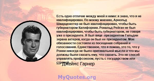 Есть одно отличие между мной и ними: я знаю, что я не квалифицирован. По моему мнению, Арнольд Шварценеггер не был квалифицирован, чтобы быть губернатором Калифорнии. Рональд Рейган не был квалифицирован, чтобы быть