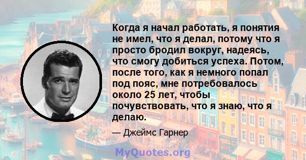 Когда я начал работать, я понятия не имел, что я делал, потому что я просто бродил вокруг, надеясь, что смогу добиться успеха. Потом, после того, как я немного попал под пояс, мне потребовалось около 25 лет, чтобы