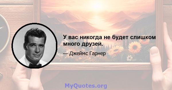 У вас никогда не будет слишком много друзей.