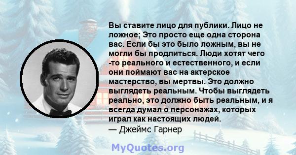 Вы ставите лицо для публики. Лицо не ложное; Это просто еще одна сторона вас. Если бы это было ложным, вы не могли бы продлиться. Люди хотят чего -то реального и естественного, и если они поймают вас на актерское