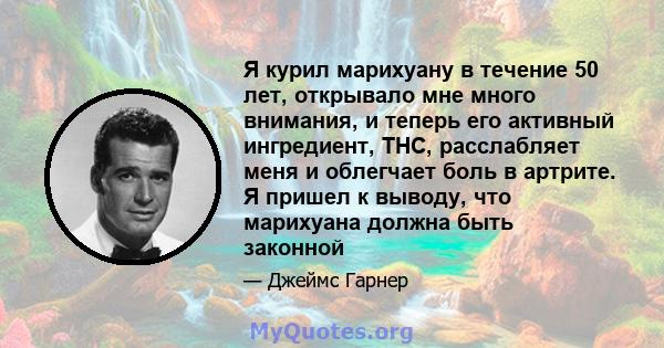 Я курил марихуану в течение 50 лет, открывало мне много внимания, и теперь его активный ингредиент, THC, расслабляет меня и облегчает боль в артрите. Я пришел к выводу, что марихуана должна быть законной