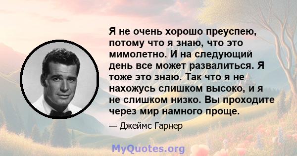 Я не очень хорошо преуспею, потому что я знаю, что это мимолетно. И на следующий день все может развалиться. Я тоже это знаю. Так что я не нахожусь слишком высоко, и я не слишком низко. Вы проходите через мир намного