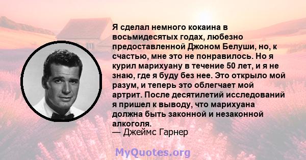 Я сделал немного кокаина в восьмидесятых годах, любезно предоставленной Джоном Белуши, но, к счастью, мне это не понравилось. Но я курил марихуану в течение 50 лет, и я не знаю, где я буду без нее. Это открыло мой