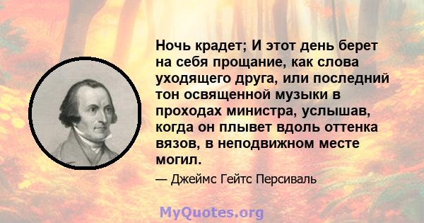 Ночь крадет; И этот день берет на себя прощание, как слова уходящего друга, или последний тон освященной музыки в проходах министра, услышав, когда он плывет вдоль оттенка вязов, в неподвижном месте могил.