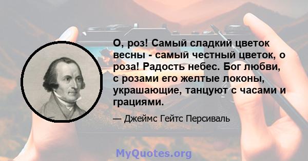 О, роз! Самый сладкий цветок весны - самый честный цветок, о роза! Радость небес. Бог любви, с розами его желтые локоны, украшающие, танцуют с часами и грациями.