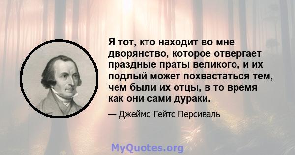 Я тот, кто находит во мне дворянство, которое отвергает праздные праты великого, и их подлый может похвастаться тем, чем были их отцы, в то время как они сами дураки.