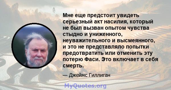 Мне еще предстоит увидеть серьезный акт насилия, который не был вызван опытом чувства стыдно и униженного, неуважительного и высмеянного, и это не представляло попытки предотвратить или отменить эту потерю Фаси. Это