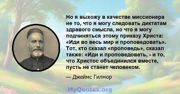 Но я выхожу в качестве миссионера не то, что я могу следовать диктатам здравого смысла, но что я могу подчиняться этому приказу Христа: «Иди во весь мир и проповедовать». Тот, кто сказал «проповедь», сказал также: «Иди