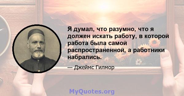 Я думал, что разумно, что я должен искать работу, в которой работа была самой распространенной, а работники набрались.