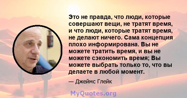 Это не правда, что люди, которые совершают вещи, не тратят время, и что люди, которые тратят время, не делают ничего. Сама концепция плохо информирована. Вы не можете тратить время, и вы не можете сэкономить время; Вы