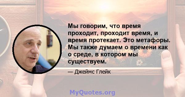 Мы говорим, что время проходит, проходит время, и время протекает. Это метафоры. Мы также думаем о времени как о среде, в котором мы существуем.