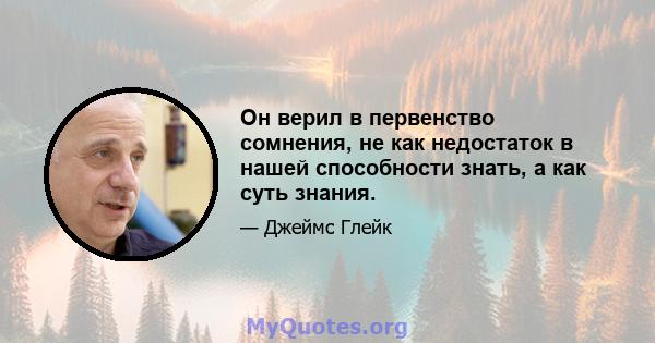 Он верил в первенство сомнения, не как недостаток в нашей способности знать, а как суть знания.