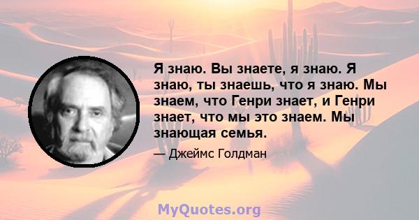 Я знаю. Вы знаете, я знаю. Я знаю, ты знаешь, что я знаю. Мы знаем, что Генри знает, и Генри знает, что мы это знаем. Мы знающая семья.