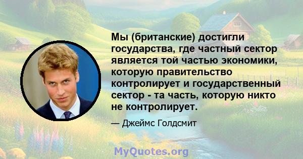 Мы (британские) достигли государства, где частный сектор является той частью экономики, которую правительство контролирует и государственный сектор - та часть, которую никто не контролирует.